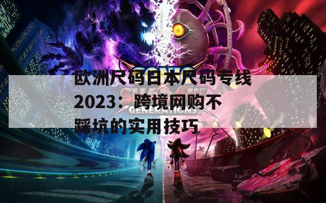 欧洲尺码日本尺码专线2023：跨境网购不踩坑的实用技巧