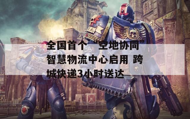 全国首个“空地协同”智慧物流中心启用 跨城快递3小时送达
