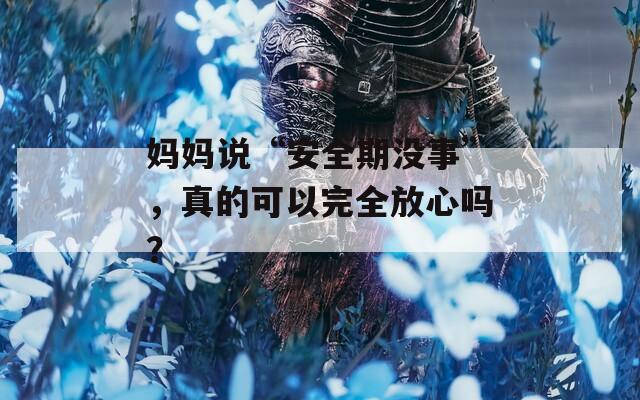 妈妈说“安全期没事”，真的可以完全放心吗？