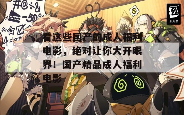 看这些国产的成人福利电影，绝对让你大开眼界！国产精品成人福利电影