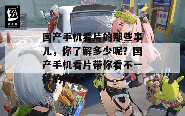 国产手机看片的那些事儿，你了解多少呢？国产手机看片带你看不一样的风景！