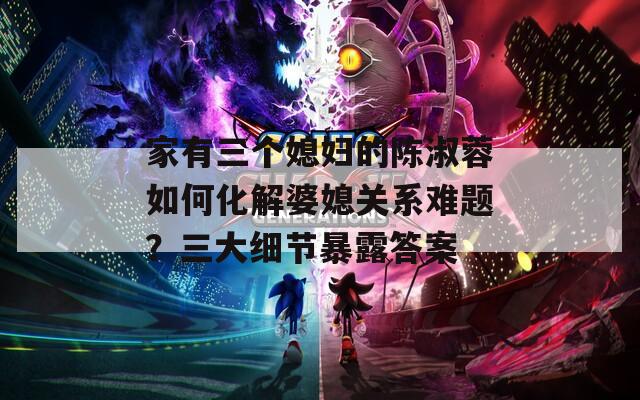 家有三个媳妇的陈淑蓉如何化解婆媳关系难题？三大细节暴露答案