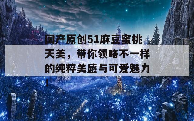 国产原创51麻豆蜜桃天美，带你领略不一样的纯粹美感与可爱魅力！