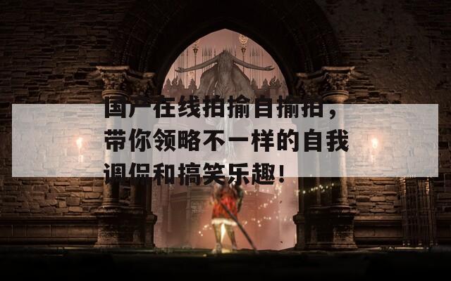 国产在线拍揄自揄拍，带你领略不一样的自我调侃和搞笑乐趣！