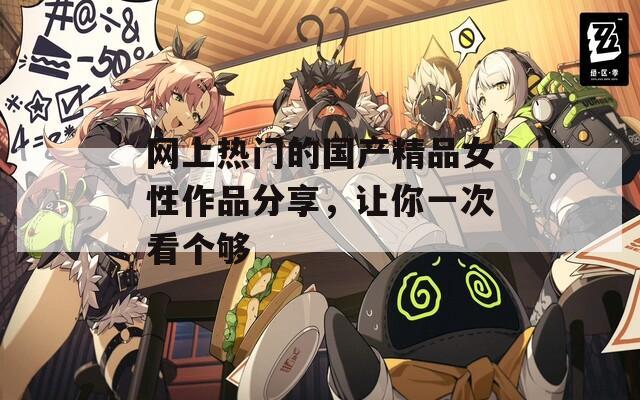 网上热门的国产精品女性作品分享，让你一次看个够