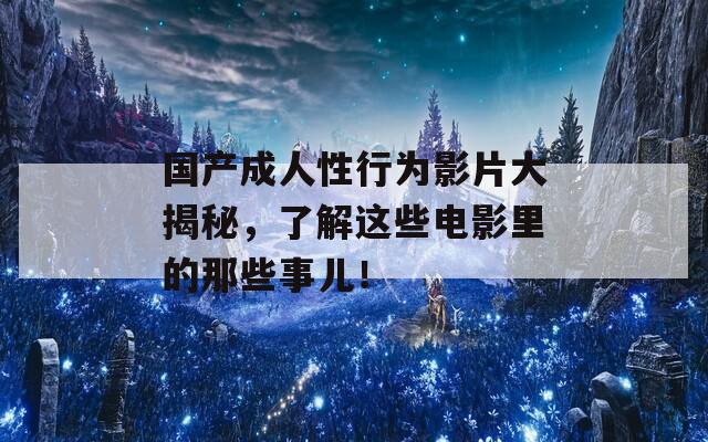 国产成人性行为影片大揭秘，了解这些电影里的那些事儿！