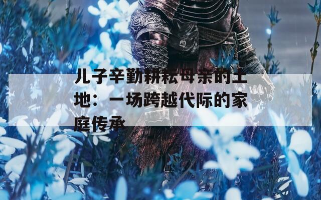儿子辛勤耕耘母亲的土地：一场跨越代际的家庭传承