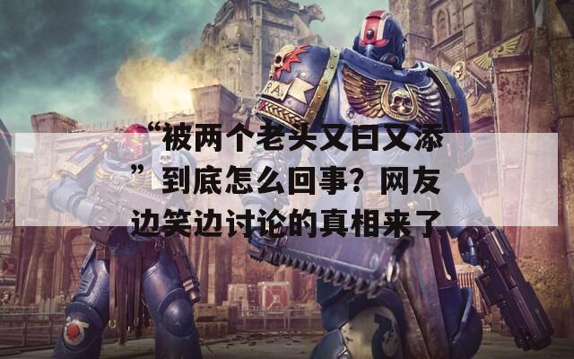 “被两个老头又曰又添”到底怎么回事？网友边笑边讨论的真相来了