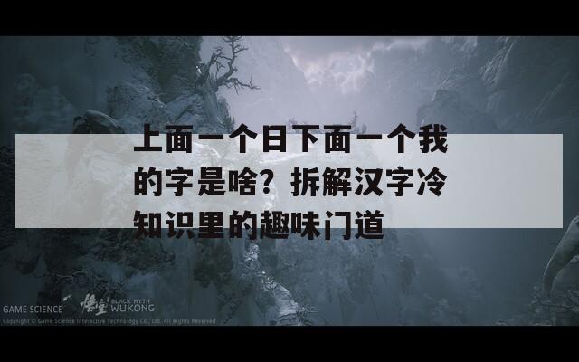 上面一个日下面一个我的字是啥？拆解汉字冷知识里的趣味门道