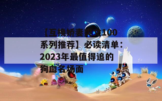 【互换娇妻爽文100系列推荐】必读清单：2023年最值得追的狗血名场面