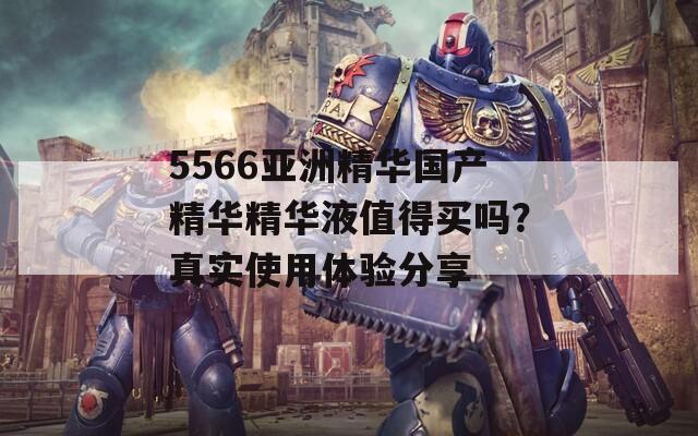 5566亚洲精华国产精华精华液值得买吗？真实使用体验分享