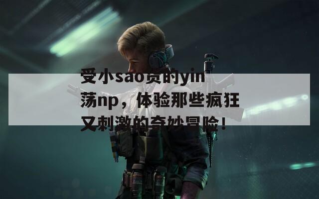 受小sao货的yin荡np，体验那些疯狂又刺激的奇妙冒险！