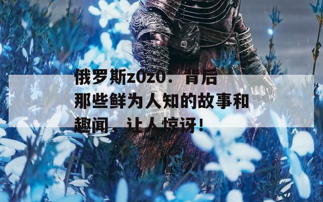 俄罗斯z0z0：背后那些鲜为人知的故事和趣闻，让人惊讶！