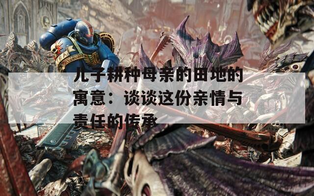 儿子耕种母亲的田地的寓意：谈谈这份亲情与责任的传承