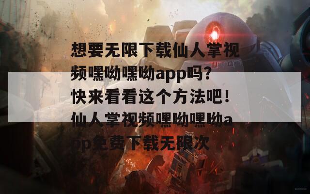 想要无限下载仙人掌视频嘿呦嘿呦app吗？快来看看这个方法吧！仙人掌视频嘿呦嘿呦app免费下载无限次