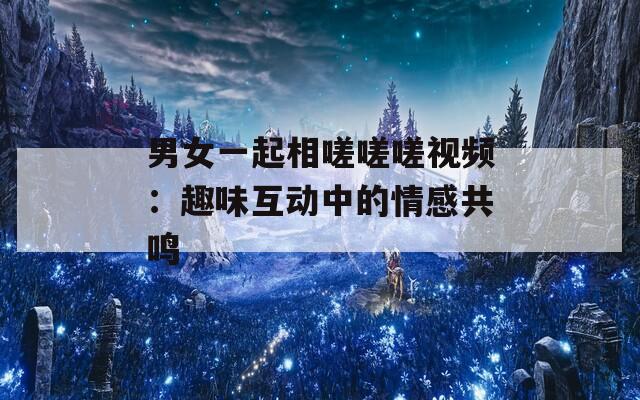 男女一起相嗟嗟嗟视频：趣味互动中的情感共鸣