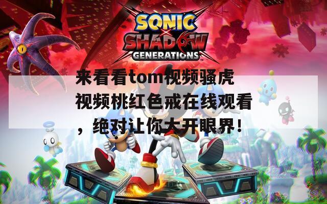 来看看tom视频骚虎视频桃红色戒在线观看，绝对让你大开眼界！