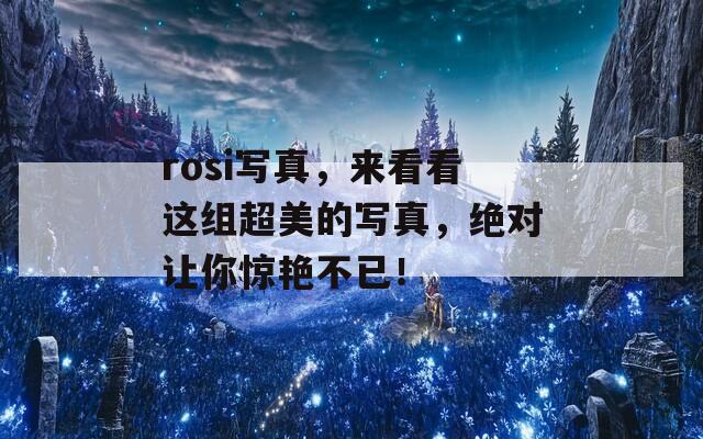 rosi写真，来看看这组超美的写真，绝对让你惊艳不已！