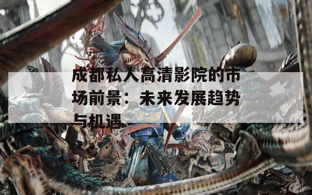 成都私人高清影院的市场前景：未来发展趋势与机遇