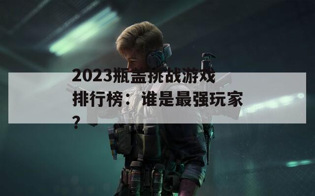 2023瓶盖挑战游戏排行榜：谁是最强玩家？