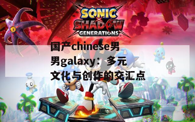 国产chinese男男galaxy：多元文化与创作的交汇点