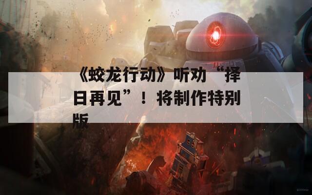 《蛟龙行动》听劝“择日再见”！将制作特别版