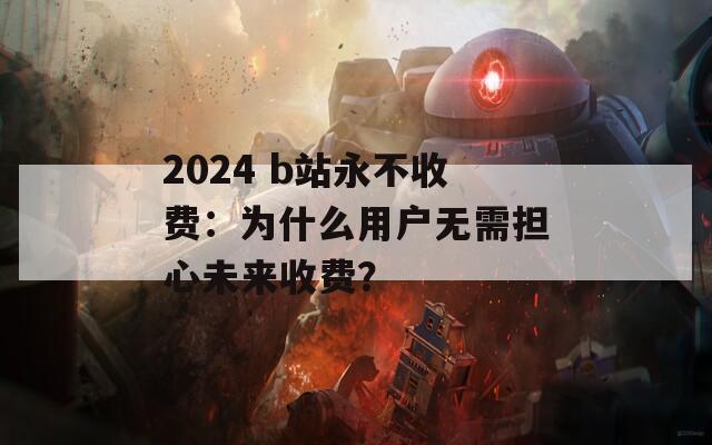 2024 b站永不收费：为什么用户无需担心未来收费？