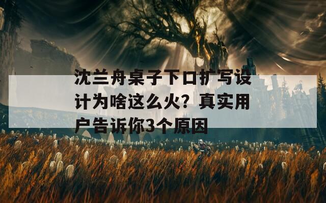 沈兰舟桌子下口扩写设计为啥这么火？真实用户告诉你3个原因