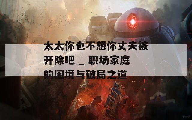 太太你也不想你丈夫被开除吧 _ 职场家庭的困境与破局之道