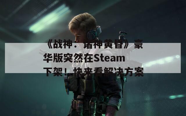 《战神：诸神黄昏》豪华版突然在Steam下架！快来看解决方案