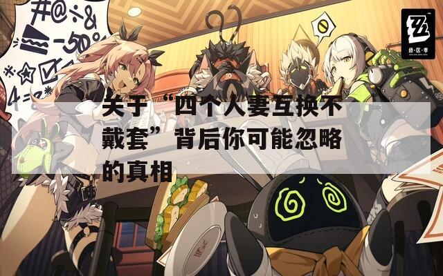 关于“四个人妻互换不戴套”背后你可能忽略的真相