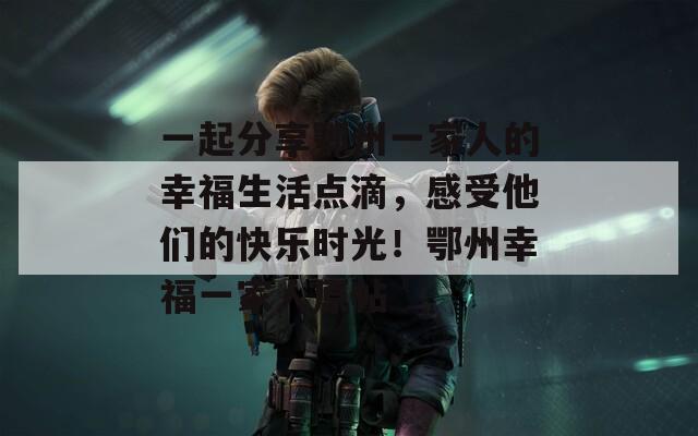 一起分享鄂州一家人的幸福生活点滴，感受他们的快乐时光！鄂州幸福一家人原帖