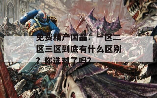 免费精产国品：一区二区三区到底有什么区别？你选对了吗？