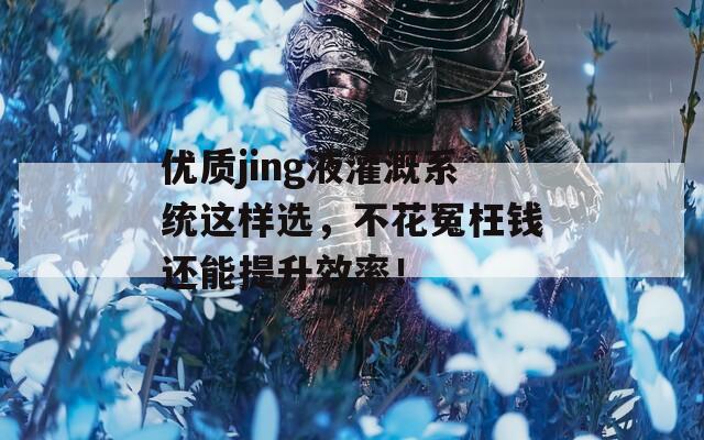 优质jing液灌溉系统这样选，不花冤枉钱还能提升效率！