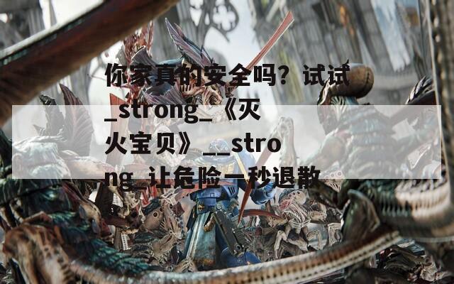 你家真的安全吗？试试_strong_《灭火宝贝》__strong_让危险一秒退散！