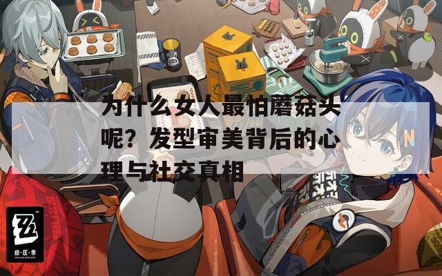 为什么女人最怕蘑菇头呢？发型审美背后的心理与社交真相