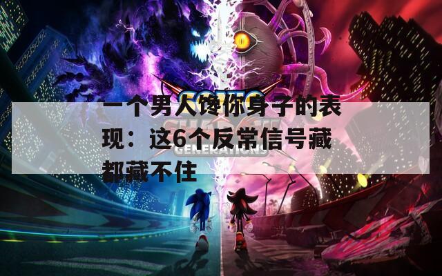 一个男人馋你身子的表现：这6个反常信号藏都藏不住