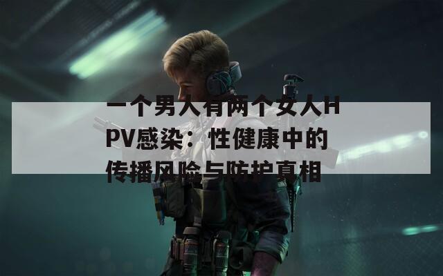 一个男人有两个女人HPV感染：性健康中的传播风险与防护真相