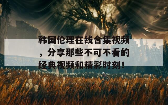 韩国伦理在线合集视频，分享那些不可不看的经典视频和精彩时刻！