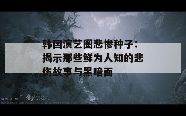 韩国演艺圈悲惨种子：揭示那些鲜为人知的悲伤故事与黑暗面