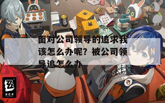 面对公司领导的追求我该怎么办呢？被公司领导追怎么办