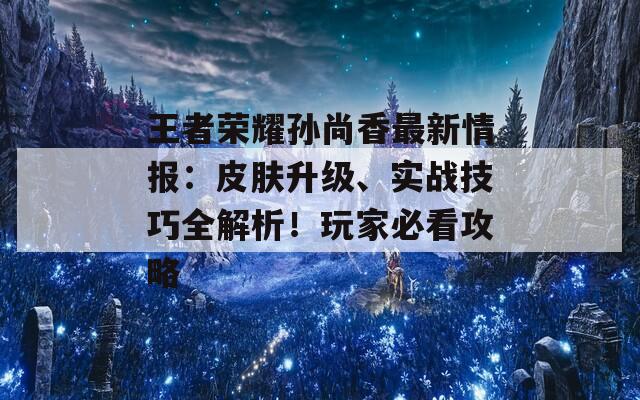 王者荣耀孙尚香最新情报：皮肤升级、实战技巧全解析！玩家必看攻略