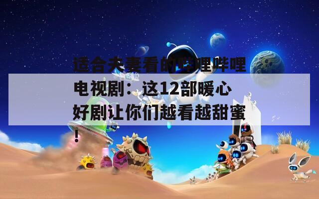 适合夫妻看的哔哩哔哩电视剧：这12部暖心好剧让你们越看越甜蜜！