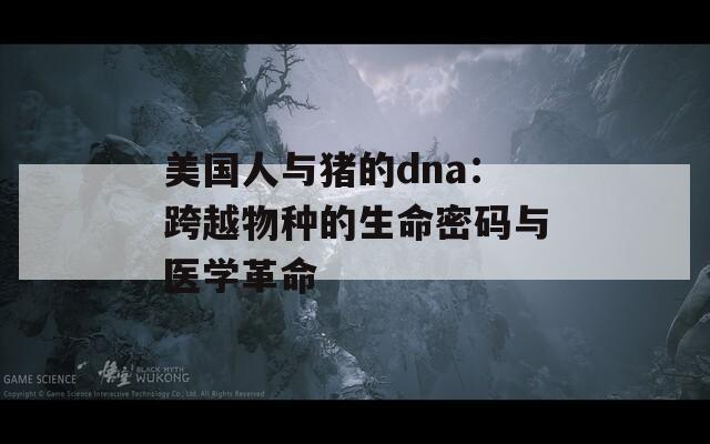 美国人与猪的dna：跨越物种的生命密码与医学革命