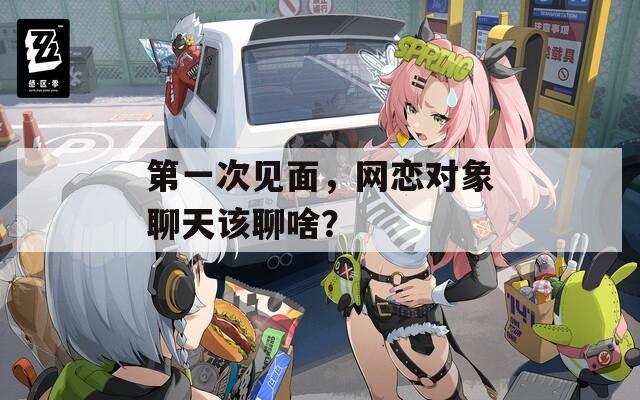 第一次见面，网恋对象聊天该聊啥？