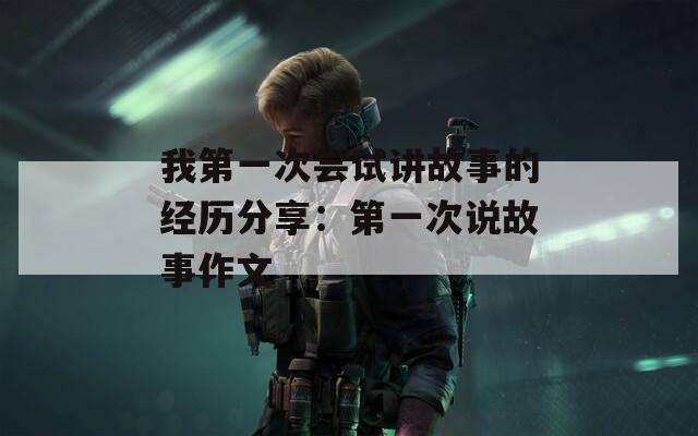 我第一次尝试讲故事的经历分享：第一次说故事作文