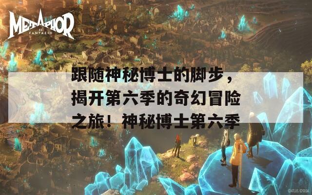 跟随神秘博士的脚步，揭开第六季的奇幻冒险之旅！神秘博士第六季