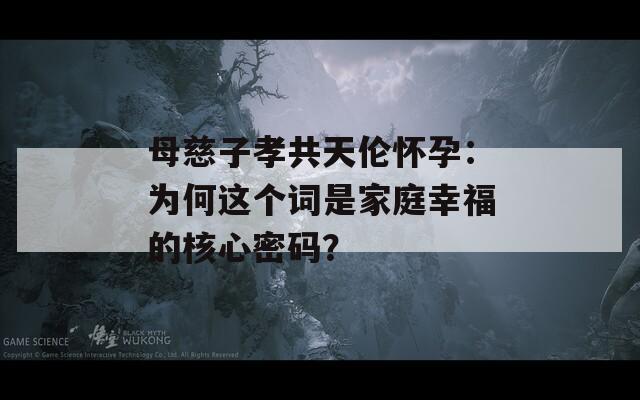 母慈子孝共天伦怀孕：为何这个词是家庭幸福的核心密码？