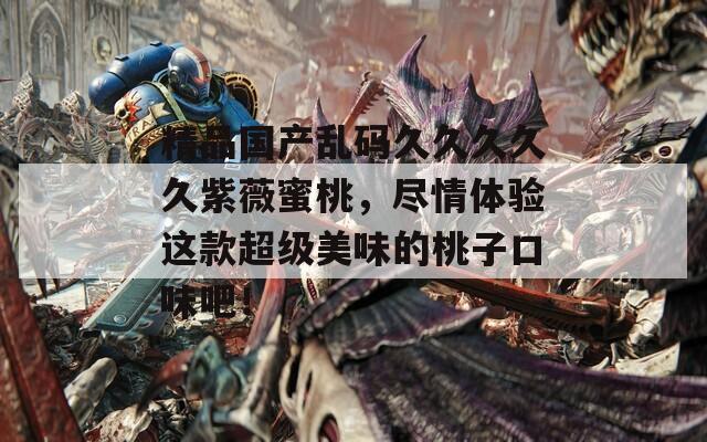 精品国产乱码久久久久久紫薇蜜桃，尽情体验这款超级美味的桃子口味吧！