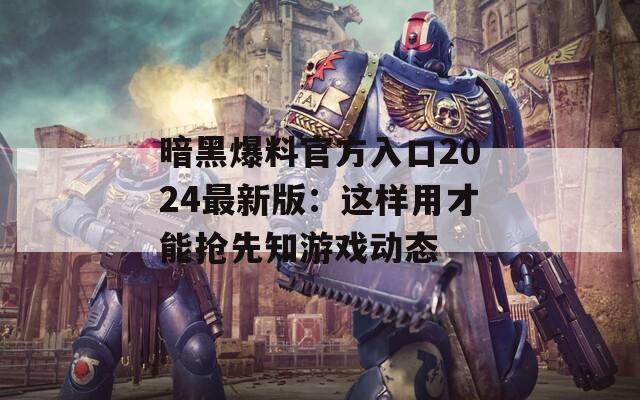 暗黑爆料官方入口2024最新版：这样用才能抢先知游戏动态